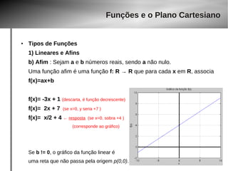 Funções e o Plano Cartesiano 
● Tipos de Funções 
1) Lineares e Afins 
b) Afim : Sejam a e b números reais, sendo a não nulo. 
Uma função afim é uma função f: R → R que para cada x em R, associa 
f(x)=ax+b 
f(x)= -3x + 1 (descarta, é função decrescente) 
f(x)= 2x + 7 (se x=0, y seria +7 ) 
f(x)= x/2 + 4 ← resposta (se x=0, sobra +4 ) 
(corresponde ao gráfico) 
Se b != 0, o gráfico da função linear é 
uma reta que não passa pela origem p(0,0). 
 