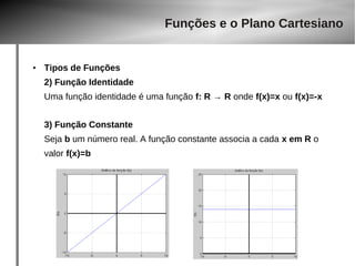Funções e o Plano Cartesiano 
● Tipos de Funções 
2) Função Identidade 
Uma função identidade é uma função f: R → R onde f(x)=x ou f(x)=-x 
3) Função Constante 
Seja b um número real. A função constante associa a cada x em R o 
valor f(x)=b 
 
