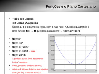 ● Tipos de Funções 
4) Função Quadrática 
Sejam a, b e c números reais, com a não nulo. A função quadrática é 
uma função f: R → R que para cada x em R, f(x) = ax²+bx+c 
● f(x)= x² 
● f(x)= -4x² 
● f(x)= -x²+2x+7 
● f(x)= x²-4x+3 ← resp 
● f(x)= 2x²-3x 
A parábola é para cima, descartar de 
inicio x2 negativos; 
● x2 não, pois seria simétrica em x=0; 
● sobra as 2 últimas, deduz-se que substituir 
x=50 (por ex.), o valor de y=~2000 
Funções e o Plano Cartesiano 
 