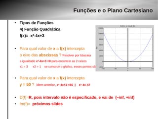● Tipos de Funções 
4) Função Quadrática 
f(x)= x²-4x+3 
● Para qual valor de x a f(x) intercepta 
o eixo das abscissas ? Resolver por báscara 
a igualdade x²-4x+3 =0 para encontrar as 2 raízes 
x1 = 3 x2 = 1 se construir o gŕafico, esses pontos são o cruzamento da função para em y=0 
● Para qual valor de x a f(x) intercepta 
y = 50 ? idem anterior, x²-4x+3 =50 | x²-4x-47 
● D(f)=R, pois intervalo não é especificado, e vai de (–inf, +inf) 
● Im(f)= próximos slides 
Funções e o Plano Cartesiano 
 