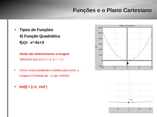 ● Tipos de Funções 
4) Função Quadrática 
f(x)= x²-4x+3 
Ainda não determinamos a imagem 
Sabemos que se ( x = 2, y = – 1 ) 
● Como nossa parábola é voltada para cima, a 
imagem é limitada de –1 até +infinito 
● Im(f) = [–1, +inf ) 
Funções e o Plano Cartesiano 
 