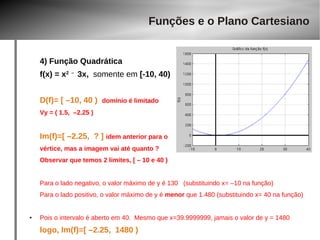 Funções e o Plano Cartesiano 
4) Função Quadrática 
f(x) = x2 – 3x, somente em [-10, 40) 
D(f)= [ –10, 40 ) domínio é limitado 
Vy = ( 1.5, –2.25 ) 
Im(f)=[ –2.25, ? ] idem anterior para o 
vértice, mas a imagem vai até quanto ? 
Observar que temos 2 limites, [ – 10 e 40 ) 
Para o lado negativo, o valor máximo de y é 130 (substituindo x= –10 na função) 
Para o lado positivo, o valor máximo de y é menor que 1.480 (substituindo x= 40 na função) 
● Pois o intervalo é aberto em 40. Mesmo que x=39.9999999, jamais o valor de y = 1480 
logo, Im(f)=[ –2.25, 1480 ) 
 