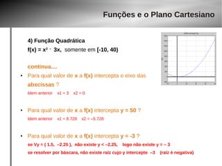 Funções e o Plano Cartesiano 
4) Função Quadrática 
f(x) = x2 – 3x, somente em [-10, 40) 
continua.... 
● Para qual valor de x a f(x) intercepta o eixo das 
abscissas ? 
Idem anterior x1 = 3 x2 = 0 
● Para qual valor de x a f(x) intercepta y = 50 ? 
Idem anterior x1 = 8.728 x2 = –5.728 
● Para qual valor de x a f(x) intercepta y = -3 ? 
se Vy = ( 1.5, –2.25 ), não existe y < –2.25, logo não existe y = – 3 
se resolver por báscara, não existe raíz cujo y intercepte –3 (raíz é negativa) 
 