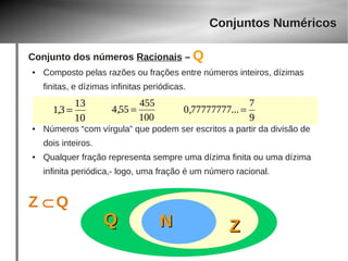Conjunto dos números Racionais – Q 
● Composto pelas razões ou frações entre números inteiros, dízimas 
finitas, e dízimas infinitas periódicas. 
4,55 = 455 
1,3 = 13 
0,77777777... = 7 
● Números “com vírgula” que podem ser escritos a partir da divisão de 
dois inteiros. 
● Qualquer fração representa sempre uma dízima finita ou uma dízima 
infinita periódica,- logo, uma fração é um número racional. 
Z ÌQ 
QQ 
Conjuntos Numéricos 
NN ZZ 
100 
10 
9 
 