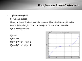 ● Tipos de Funções 
5) Função cúbica 
Sejam a, b, c e d números reais, sendo a diferente de zero. A função 
cúbica é uma função f : R → R que para cada x em R, associa 
f(x) = ax³+bx²+cx+d 
f(x)= x³ 
f(x)= -4x³ 
f(x)= 2x³ + x² – 4x + 3 
f(x)= -7x³ + x² + 2x + 7 
Funções e o Plano Cartesiano 
 