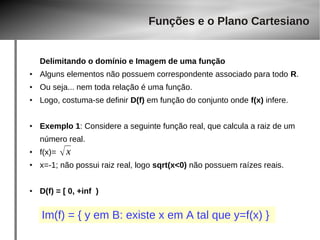 Delimitando o domínio e Imagem de uma função 
● Alguns elementos não possuem correspondente associado para todo R. 
● Ou seja... nem toda relação é uma função. 
● Logo, costuma-se definir D(f) em função do conjunto onde f(x) infere. 
● Exemplo 1: Considere a seguinte função real, que calcula a raiz de um 
número real. 
● f(x)= 
● x=-1; não possui raiz real, logo sqrt(x<0) não possuem raízes reais. 
● D(f) = [ 0, +inf ) 
Funções e o Plano Cartesiano 
 x 
Im(f) = { y em B: existe x em A tal que y=f(x) } 
 