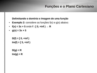 Delimitando o domínio e Imagem de uma função 
● Exemplo 2: considere as funções f(x) e g(x) abaixo: 
● f(x) = 3x + 5 onde f : [ 0, +inf ) → R 
● g(x) = 3x + 5 
D(f) = [ 0, +inf ) 
Im(f) = [ 5, +inf ) 
D(g) = R 
Im(g) = R 
Funções e o Plano Cartesiano 
 