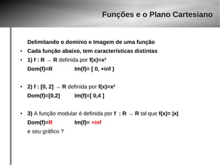 Funções e o Plano Cartesiano 
Delimitando o domínio e Imagem de uma função 
● Cada função abaixo, tem características distintas 
● 1) f : R → R definida por f(x)=x² 
Dom(f)=R Im(f)= [ 0, +inf ) 
● 2) f : [0, 2] → R definida por f(x)=x² 
Dom(f)=[0,2] Im(f)=[ 0,4 ] 
● 3) A função modular é definida por f : R → R tal que f(x)= |x| 
Dom(f)=R Im(f)= +inf 
e seu gráfico ? 
 