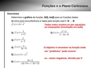 Exercícios 
Determine o gráfico da função, D(f), Im(f) para as funções dadas 
1) Uma semi-circunferência é dada pela função real f : R → R: 
Todos estes resolve-se por equações 
ou inequações (resolução em aula) 
f  x=4−x2 
x2 f  x= x22 
f  x= 1 
2) 7) 
3) 
f  x= 3 
x−3 
f  x= x 
4) O objetivo é encontrar na função onde 
um “problema” pode ocorrer 
5) 
ex.: raízes negativas, divisão por 0 
6) 
Funções e o Plano Cartesiano 
3x−9 
f  x=1−x 
12 
f  x= 3x2 
2x6−3x15 
x2−2x−8 
 