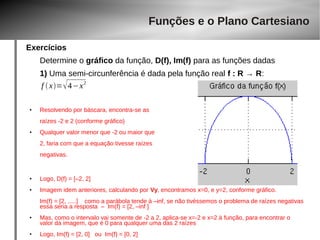 Exercícios 
Determine o gráfico da função, D(f), Im(f) para as funções dadas 
1) Uma semi-circunferência é dada pela função real f : R → R: 
● Resolvendo por báscara, encontra-se as 
raízes -2 e 2 (conforme gráfico) 
● Qualquer valor menor que -2 ou maior que 
2, faria com que a equação tivesse raízes 
negativas. 
● Logo, D(f) = [–2, 2] 
● Imagem idem anteriores, calculando por Vy, encontramos x=0, e y=2, conforme gráfico. 
Im(f) = [2, .....] como a parábola tende à –inf, se não tivéssemos o problema de raízes negativas 
essa seria a resposta – Im(f) = [2, –inf ] 
● Mas, como o intervalo vai somente de -2 a 2, aplica-se x=-2 e x=2 à função, para encontrar o 
valor da imagem, que é 0 para qualquer uma das 2 raízes 
● Logo, Im(f) = [2, 0] ou Im(f) = [0, 2] 
Funções e o Plano Cartesiano 
f  x=4−x2 
 