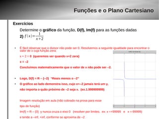 Exercícios 
Funções e o Plano Cartesiano 
Determine o gráfico da função, D(f), Im(f) para as funções dadas 
2) 
f  x= 1 
x2 
● É fácil observar que o divisor não pode ser 0. Resolvemos a seguinte igualdade para encontrar o 
valor de x cuja função zera: 
x + 2 = 0 (queremos ver quando x+2 zera) 
x = –2 
Concluímos matematicamente que o valor de x não pode ser –2. 
● Logo, D(f) = R – {--2} “Reais menos o –2” 
● O gráfico ao lado demonstra isso, cujo x=--2 jamais terá um y, 
não importa o quão próximo de –2 seja x. (ex.1.999999999) 
Imagem resolução em aula (não cobrado na prova para esse 
tipo de função) 
Im(f) = R – {0} y nunca cruza o eixo 0 (resolver por limites. ex: x =+99999 e x =-99999) 
e tende a –inf, +inf, conforme se aproxima de –2 
 