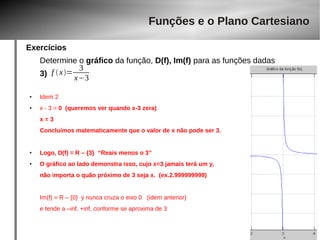 Exercícios 
Funções e o Plano Cartesiano 
Determine o gráfico da função, D(f), Im(f) para as funções dadas 
3) 
f  x= 3 
● Idem 2 
x−3 
● x - 3 = 0 (queremos ver quando x-3 zera) 
x = 3 
Concluímos matematicamente que o valor de x não pode ser 3. 
● Logo, D(f) = R – {3} “Reais menos o 3” 
● O gráfico ao lado demonstra isso, cujo x=3 jamais terá um y, 
não importa o quão próximo de 3 seja x. (ex.2.999999999) 
Im(f) = R – {0} y nunca cruza o eixo 0 (idem anterior) 
e tende a –inf, +inf, conforme se aproxima de 3 
 