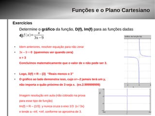 Exercícios 
Funções e o Plano Cartesiano 
Determine o gráfico da função, D(f), Im(f) para as funções dadas 
4) 
f  x= x 
3x−9 
● Idem anteriores, resolver equação para não zerar 
● 3x – 9 = 0 (queremos ver quando zera) 
x = 3 
Concluímos matematicamente que o valor de x não pode ser 3. 
● Logo, D(f) = R – {3} “Reais menos o 3” 
● O gráfico ao lado demonstra isso, cujo x=--2 jamais terá um y, 
não importa o quão próximo de 3 seja x. (ex.2.999999999) 
Imagem resolução em aula (não cobrado na prova 
para esse tipo de função) 
Im(f) = R – {1/3} y nunca cruza o eixo 1/3 (x / 3x) 
e tende a –inf, +inf, conforme se aproxima de 3. 
 
