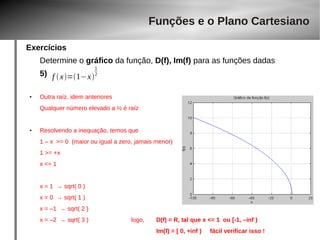 Exercícios 
Funções e o Plano Cartesiano 
Determine o gráfico da função, D(f), Im(f) para as funções dadas 
5) 
● Outra raíz, idem anteriores 
Qualquer número elevado a ½ é raíz 
● Resolvendo a inequação, temos que 
1 – x >= 0 (maior ou igual a zero, jamais menor) 
1 >= +x 
x <= 1 
x = 1 → sqrt( 0 ) 
x = 0 → sqrt( 1 ) 
x = –1 → sqrt( 2 ) 
x = –2 → sqrt( 3 ) logo, D(f) = R, tal que x <= 1 ou [-1, –inf ) 
Im(f) = [ 0, +inf ) fácil verificar isso ! 
f  x=1−x 
12 
 