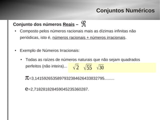 Conjunto dos números Reais – 
ℜ 
● Composto pelos números racionais mais as dízimas infinitas não 
periódicas, isto é, números racionais + números irracionais. 
● Exemplo de Números Irracionais: 
Conjuntos Numéricos 
● Todas as raízes de números naturais que não sejam quadrados 
perfeitos (não inteira)... 2 55 30 
p=3,1415926535897932384626433832795......... 
e=2,718281828459045235360287. 
 