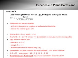 Exercícios 
Funções e o Plano Cartesiano 
Determine o gráfico da função, D(f), Im(f) para as funções dadas 
6) 
f  x= 3x2 
2x6−3x15 
● Obviamente, aqui temos 2 situações: 
– as 2 raízes não podem ser negativas ao analisadas individualmente 
– o divisor não pode ser igual a zero 
● Resolvendo 2x + 6 >= 0 temos x >= –3 
● Resolvendo –3x + 15 >= 0 temos x <= 5 (cuidado com os sinais, que invertem as inequações) 
● Logo, temos um intervalo aqui: 
– situação 1 : x >= –3 
– situação 2 : x <= 5 
– A intersecção disso é um intervalo em [–3, 5] 
● Qualquer valor fora disso torna uma das raízes negativas.... !!!!!!! aí está o domínio ! 
● D = [–3, 5] prove isso em { -10 -4 -3 -2 0 2 3 4 5 6 } 
● Descartamos que o divisor seja 0, o que nunca ocorre dentro desse intervalo !!!! 
 