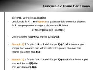 Funções e o Plano Cartesiano 
Injetoras, Sobrejetoras, Bijetoras 
● Uma função f : A → B é injetora se quaisquer dois elementos distintos 
de A, sempre possuem imagens distintas em B, isto é: 
● Ou senão para f(x1)=f(x2) implica que x1=x2. 
● Exemplo 1) A função f : R → R definida por f(x)=3x+2 é injetora, pois 
sempre que tomamos dois valores diferentes para x, obtemos dois 
valores diferentes para f(x). 
● Exemplo 2) A função f : R → R definida por f(x)=x²+5 não é injetora, pois 
para x=1 temos f(1)=6 e 
para x=-1 temos f(-1)=6. 
 