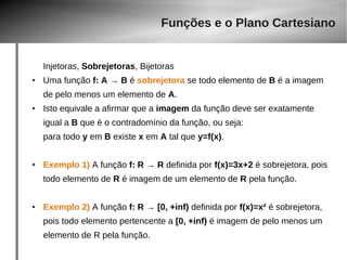 Funções e o Plano Cartesiano 
Injetoras, Sobrejetoras, Bijetoras 
● Uma função f: A → B é sobrejetora se todo elemento de B é a imagem 
de pelo menos um elemento de A. 
● Isto equivale a afirmar que a imagem da função deve ser exatamente 
igual a B que é o contradomínio da função, ou seja: 
para todo y em B existe x em A tal que y=f(x). 
● Exemplo 1) A função f: R → R definida por f(x)=3x+2 é sobrejetora, pois 
todo elemento de R é imagem de um elemento de R pela função. 
● Exemplo 2) A função f: R → [0, +inf) definida por f(x)=x² é sobrejetora, 
pois todo elemento pertencente a [0, +inf) é imagem de pelo menos um 
elemento de R pela função. 
 