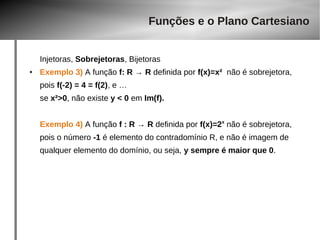 Funções e o Plano Cartesiano 
Injetoras, Sobrejetoras, Bijetoras 
● Exemplo 3) A função f: R → R definida por f(x)=x² não é sobrejetora, 
pois f(-2) = 4 = f(2), e … 
se x²>0, não existe y < 0 em Im(f). 
Exemplo 4) A função f : R → R definida por f(x)=2x não é sobrejetora, 
pois o número -1 é elemento do contradomínio R, e não é imagem de 
qualquer elemento do domínio, ou seja, y sempre é maior que 0. 
 