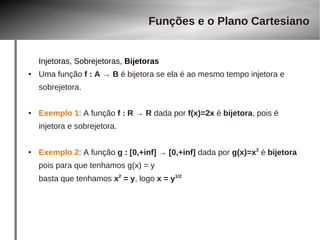 Funções e o Plano Cartesiano 
Injetoras, Sobrejetoras, Bijetoras 
● Uma função f : A → B é bijetora se ela é ao mesmo tempo injetora e 
sobrejetora. 
● Exemplo 1: A função f : R → R dada por f(x)=2x é bijetora, pois é 
injetora e sobrejetora. 
● Exemplo 2: A função g : [0,+inf] → [0,+inf] dada por g(x)=x2 é bijetora 
pois para que tenhamos g(x) = y 
basta que tenhamos x2 = y, logo x = y1/2 
 