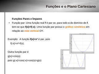 Funções Pares e Ímpares 
● Função par: Uma função real f é par se, para todo x do domínio de f, 
tem-se que f(x)=f(-x). Uma função par possui o gráfico simétrico em 
relação ao eixo vertical OY. 
Exemplo: A função f(x)=x² é par, pois 
f(-x)=x²=f(x). 
Outra função par é 
g(x)=cos(x) 
pois g(-x)=cos(-x)=cos(x)=g(x) 
Funções e o Plano Cartesiano 
 