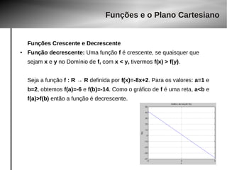 Funções e o Plano Cartesiano 
Funções Crescente e Decrescente 
● Função decrescente: Uma função f é crescente, se quaisquer que 
sejam x e y no Domínio de f, com x < y, tivermos f(x) > f(y). 
Seja a função f : R → R definida por f(x)=-8x+2. Para os valores: a=1 e 
b=2, obtemos f(a)=-6 e f(b)=-14. Como o gráfico de f é uma reta, a<b e 
f(a)>f(b) então a função é decrescente. 
 