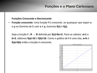 Funções e o Plano Cartesiano 
Funções Crescente e Decrescente 
● Função crescente: Uma função f é crescente, se quaisquer que sejam x 
e y no Domínio de f, com x < y, tivermos f(x) < f(y). 
Seja a função f : R → R definida por f(x)=8x+2. Para os valores: a=1 e 
b=2, obtemos f(a)=10 e f(b)=18. Como o gráfico de f é uma reta, a<b e 
f(a)<f(b) então a função é crescente.. 
 
