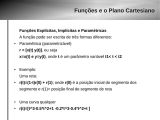 Funções e o Plano Cartesiano 
Funções Explícitas, Implícitas e Paramétricas 
A função pode ser escrita de três formas diferentes: 
● Paramétrica (parametrizável) 
r = [x(t) y(t)], ou seja 
x=x(t) e y=y(t), onde t é um parâmetro variável t1< t < t2 
● Exemplo: 
Uma reta: 
● r(t)=(1-t)r(0) + r(1); onde r(0) é a posição inicial do segmento dos 
segmento e r(1)= posição final do segmento de reta 
● Uma curva qualquer 
● r(t)=[t^3-0.5*t^2+1 -0.2*t^3-0.4*t^2+t ] 
 
