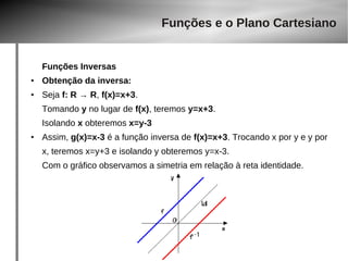 Funções Inversas 
● Obtenção da inversa: 
Funções e o Plano Cartesiano 
● Seja f: R → R, f(x)=x+3. 
Tomando y no lugar de f(x), teremos y=x+3. 
Isolando x obteremos x=y-3 
● Assim, g(x)=x-3 é a função inversa de f(x)=x+3. Trocando x por y e y por 
x, teremos x=y+3 e isolando y obteremos y=x-3. 
Com o gráfico observamos a simetria em relação à reta identidade. 
 