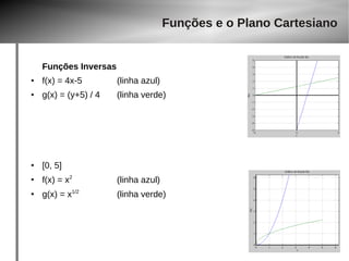 Funções Inversas 
● f(x) = 4x-5 (linha azul) 
Funções e o Plano Cartesiano 
● g(x) = (y+5) / 4 (linha verde) 
● [0, 5] 
● f(x) = x2 (linha azul) 
● g(x) = x1/2 (linha verde) 
 