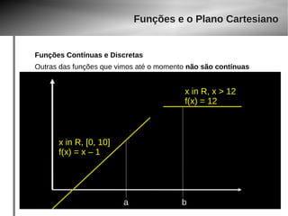 Funções e o Plano Cartesiano 
Funções Contínuas e Discretas 
Outras das funções que vimos até o momento não são contínuas 
a b 
x in R, [0, 10] 
f(x) = x – 1 
x in R, x > 12 
f(x) = 12 
 