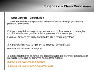 Funções e o Plano Cartesiano 
Sinal Discreto – Discretizado 
1. Uma variável discreta pode assumir um número finito (e geralmente 
pequeno) de valores. 
2. Uma variável discreta pode ser usada para realizar uma representação 
simplificada de uma grandeza física que é contínua no tempo. 
Exemplo: funções em matlab realizadas até o momento (“step”) 
3. Variáveis discretas sempre serão funções não-contínuas. 
(ou seja, são representadas por) 
4. Em computadores os sinais são representados por variáveis discretas por 
causa da forma que os números são representados : 
sistema de numeração binário 
sistema de numeração hexadecimal 
