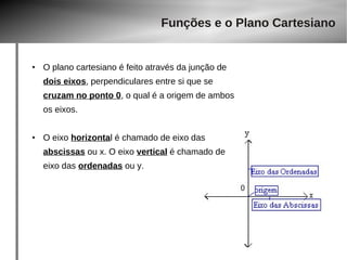 Funções e o Plano Cartesiano 
● O plano cartesiano é feito através da junção de 
dois eixos, perpendiculares entre si que se 
cruzam no ponto 0, o qual é a origem de ambos 
os eixos. 
● O eixo horizontal é chamado de eixo das 
abscissas ou x. O eixo vertical é chamado de 
eixo das ordenadas ou y. 
 