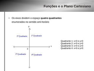 Funções e o Plano Cartesiano 
● Os eixos dividem o espaço quatro quadrantes 
enumerados no sentido anti-horário 
Quadrante 1: x>0 e y>0 
Quadrante 2: x<0 e y>0 
Quadrante 3: x<0 e y<0 
Quadrante 4: x>0 e y<0 
 
