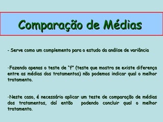 Comparação de Médias
- Serve como um complemento para o estudo da análise de variância



-Fazendo apenas o teste de “f” (teste que mostra se existe diferença
entre as médias dos tratamentos) não podemos indicar qual o melhor
tratamento.


-Neste caso, é necessário aplicar um teste de comparação de médias
dos tratamentos, daí então        podendo concluir qual o melhor
tratamento.
 