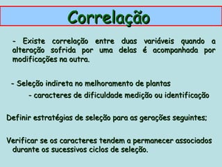 Correlação
 - Existe correlação entre duas variáveis quando a
 alteração sofrida por uma delas é acompanhada por
 modificações na outra.


 - Seleção indireta no melhoramento de plantas
      - caracteres de dificuldade medição ou identificação


Definir estratégias de seleção para as gerações seguintes;


Verificar se os caracteres tendem a permanecer associados
 durante os sucessivos ciclos de seleção.
 