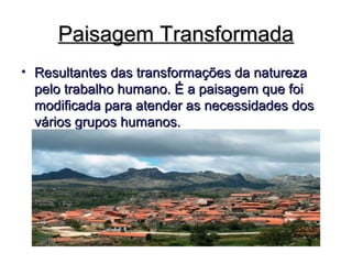 Paisagem TransformadaPaisagem Transformada
• Resultantes das transformações da naturezaResultantes das transformações da natureza
pelo trabalho humano. É a paisagem que foipelo trabalho humano. É a paisagem que foi
modificada para atender as necessidades dosmodificada para atender as necessidades dos
vários grupos humanos.vários grupos humanos.
 