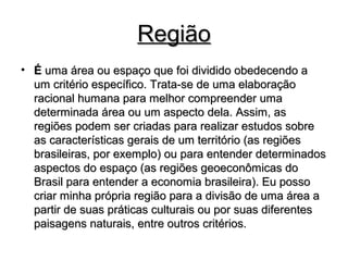RegiãoRegião
• ÉÉ uma área ou espaço que foi dividido obedecendo auma área ou espaço que foi dividido obedecendo a
um critério específico. Trata-se de uma elaboraçãoum critério específico. Trata-se de uma elaboração
racional humana para melhor compreender umaracional humana para melhor compreender uma
determinada área ou um aspecto dela. Assim, asdeterminada área ou um aspecto dela. Assim, as
regiões podem ser criadas para realizar estudos sobreregiões podem ser criadas para realizar estudos sobre
as características gerais de um território (as regiõesas características gerais de um território (as regiões
brasileiras, por exemplo) ou para entender determinadosbrasileiras, por exemplo) ou para entender determinados
aspectos do espaço (as regiões geoeconômicas doaspectos do espaço (as regiões geoeconômicas do
Brasil para entender a economia brasileira). Eu possoBrasil para entender a economia brasileira). Eu posso
criar minha própria região para a divisão de uma área acriar minha própria região para a divisão de uma área a
partir de suas práticas culturais ou por suas diferentespartir de suas práticas culturais ou por suas diferentes
paisagens naturais, entre outros critérios.paisagens naturais, entre outros critérios.
 