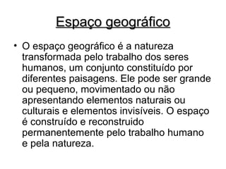 Espaço geográficoEspaço geográfico
• O espaço geográfico é a natureza
transformada pelo trabalho dos seres
humanos, um conjunto constituído por
diferentes paisagens. Ele pode ser grande
ou pequeno, movimentado ou não
apresentando elementos naturais ou
culturais e elementos invisíveis. O espaço
é construído e reconstruido
permanentemente pelo trabalho humano
e pela natureza.
 