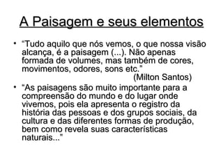 A Paisagem e seus elementosA Paisagem e seus elementos
• “Tudo aquilo que nós vemos, o que nossa visãoTudo aquilo que nós vemos, o que nossa visão
alcança, é a paisagem (...). Não apenasalcança, é a paisagem (...). Não apenas
formada de volumes, mas também de cores,formada de volumes, mas também de cores,
movimentos, odores, sons etc.”movimentos, odores, sons etc.”
(Milton Santos)(Milton Santos)
• ““As paisagens são muito importante para aAs paisagens são muito importante para a
compreensão do mundo e do lugar ondecompreensão do mundo e do lugar onde
vivemos, pois ela apresenta o registro davivemos, pois ela apresenta o registro da
história das pessoas e dos grupos sociais, dahistória das pessoas e dos grupos sociais, da
cultura e das diferentes formas de produção,cultura e das diferentes formas de produção,
bem como revela suas característicasbem como revela suas características
naturais...”naturais...”
 