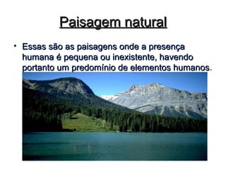 Paisagem naturalPaisagem natural
• Essas são as paisagens onde a presençaEssas são as paisagens onde a presença
humana é pequena ou inexistente, havendohumana é pequena ou inexistente, havendo
portanto um predomínio de elementos humanosportanto um predomínio de elementos humanos.
 