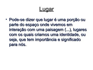 LugarLugar
• Pode-se dizer que lugar é uma porção ouPode-se dizer que lugar é uma porção ou
parte do espaço onde vivemos emparte do espaço onde vivemos em
interação com uma paisagem (...), lugaresinteração com uma paisagem (...), lugares
com os quais criamos uma identidade, oucom os quais criamos uma identidade, ou
seja, que tem importância e significadoseja, que tem importância e significado
para nós.para nós.
 
