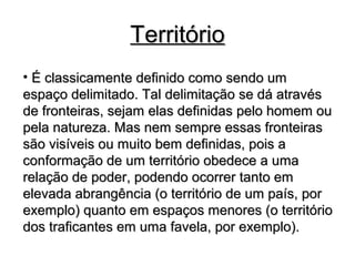 TerritórioTerritório
• É classicamente definido como sendo umÉ classicamente definido como sendo um
espaço delimitado. Tal delimitação se dá atravésespaço delimitado. Tal delimitação se dá através
de fronteiras, sejam elas definidas pelo homem oude fronteiras, sejam elas definidas pelo homem ou
pela natureza. Mas nem sempre essas fronteiraspela natureza. Mas nem sempre essas fronteiras
são visíveis ou muito bem definidas, pois asão visíveis ou muito bem definidas, pois a
conformação de um território obedece a umaconformação de um território obedece a uma
relação de poder, podendo ocorrer tanto emrelação de poder, podendo ocorrer tanto em
elevada abrangência (o território de um país, porelevada abrangência (o território de um país, por
exemplo) quanto em espaços menores (o territórioexemplo) quanto em espaços menores (o território
dos traficantes em uma favela, por exemplo).dos traficantes em uma favela, por exemplo).
 