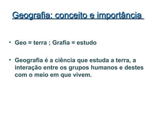 Geografia: conceito e importânciaGeografia: conceito e importância
• Geo = terra ; Grafia = estudo
• Geografia é a ciência que estuda a terra, a
interação entre os grupos humanos e destes
com o meio em que vivem.
 