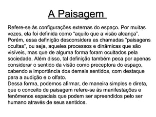 A PaisagemA Paisagem
Refere-se às configurações externas do espaço. Por muitasRefere-se às configurações externas do espaço. Por muitas
vezes, ela foi definida como “aquilo que a visão alcança”.vezes, ela foi definida como “aquilo que a visão alcança”.
Porém, essa definição desconsidera as chamadas “paisagensPorém, essa definição desconsidera as chamadas “paisagens
ocultas”, ou seja, aqueles processos e dinâmicas que sãoocultas”, ou seja, aqueles processos e dinâmicas que são
visíveis, mas que de alguma forma foram ocultados pelavisíveis, mas que de alguma forma foram ocultados pela
sociedade. Além disso, tal definição também peca por apenassociedade. Além disso, tal definição também peca por apenas
considerar o sentido da visão como preceptora do espaço,considerar o sentido da visão como preceptora do espaço,
cabendo a importância dos demais sentidos, com destaquecabendo a importância dos demais sentidos, com destaque
para a audição e o olfato.para a audição e o olfato.
Dessa forma, podemos afirmar, de maneira simples e direta,Dessa forma, podemos afirmar, de maneira simples e direta,
que o conceito de paisagem refere-se às manifestações eque o conceito de paisagem refere-se às manifestações e
fenômenos espaciais que podem ser apreendidos pelo serfenômenos espaciais que podem ser apreendidos pelo ser
humano através de seus sentidos.humano através de seus sentidos.
 