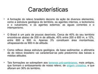 Características
• A formação do relevo brasileiro decorre da ação de diversos elementos,
como a estrutura geológica do território, os agentes internos, o tectonismo
e o vulcanismo, e os agentes externos: as águas correntes e o
intemperismo.
• O Brasil é um país de poucos desníveis. Cerca de 40% do seu território
encontra-se abaixo de 200 m de altitude, 45% entre 200 e 600 m, e 12%,
entre 600 e 900 m. Apenas 3% constituem área montanhosa,
ultrapassando os 900 m de altitude.
• Como reflexo dessa estrutura geológica, de base sedimentar, a altimetria
de do relevo brasileiro vai caracterizar-se pelo predomínio das baixas e
médias altitudes.
• Tais formações se sobrepõem aos terrenos pré-cambrianos, mais antigos,
que formam o embasamento de nosso relevo, de origem cristalina, e que
afloram em 36% do território.
 