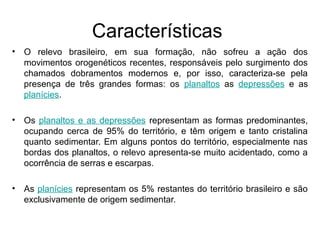 Características
• O relevo brasileiro, em sua formação, não sofreu a ação dos
movimentos orogenéticos recentes, responsáveis pelo surgimento dos
chamados dobramentos modernos e, por isso, caracteriza-se pela
presença de três grandes formas: os planaltos as depressões e as
planícies.
• Os planaltos e as depressões representam as formas predominantes,
ocupando cerca de 95% do território, e têm origem e tanto cristalina
quanto sedimentar. Em alguns pontos do território, especialmente nas
bordas dos planaltos, o relevo apresenta-se muito acidentado, como a
ocorrência de serras e escarpas.
• As planícies representam os 5% restantes do território brasileiro e são
exclusivamente de origem sedimentar.
 