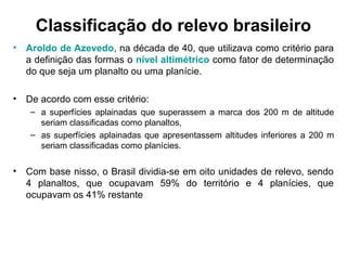 Classificação do relevo brasileiro
• Aroldo de Azevedo, na década de 40, que utilizava como critério para
a definição das formas o nível altimétrico como fator de determinação
do que seja um planalto ou uma planície.
• De acordo com esse critério:
– a superfícies aplainadas que superassem a marca dos 200 m de altitude
seriam classificadas como planaltos,
– as superfícies aplainadas que apresentassem altitudes inferiores a 200 m
seriam classificadas como planícies.
• Com base nisso, o Brasil dividia-se em oito unidades de relevo, sendo
4 planaltos, que ocupavam 59% do território e 4 planícies, que
ocupavam os 41% restante
 