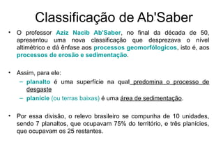 Classificação de Ab'Saber
• O professor Aziz Nacib Ab'Saber, no final da década de 50,
apresentou uma nova classificação que desprezava o nível
altimétrico e dá ênfase aos processos geomorfólogicos, isto é, aos
processos de erosão e sedimentação.
• Assim, para ele:
– planalto é uma superfície na qual predomina o processo de
desgaste
– planície (ou terras baixas) é uma área de sedimentação.
• Por essa divisão, o relevo brasileiro se compunha de 10 unidades,
sendo 7 planaltos, que ocupavam 75% do território, e três planícies,
que ocupavam os 25 restantes.
 