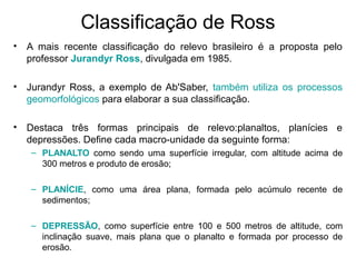Classificação de Ross
• A mais recente classificação do relevo brasileiro é a proposta pelo
professor Jurandyr Ross, divulgada em 1985.
• Jurandyr Ross, a exemplo de Ab'Saber, também utiliza os processos
geomorfológicos para elaborar a sua classificação.
• Destaca três formas principais de relevo:planaltos, planícies e
depressões. Define cada macro-unidade da seguinte forma:
– PLANALTO como sendo uma superfície irregular, com altitude acima de
300 metros e produto de erosão;
– PLANÍCIE, como uma área plana, formada pelo acúmulo recente de
sedimentos;
– DEPRESSÃO, como superfície entre 100 e 500 metros de altitude, com
inclinação suave, mais plana que o planalto e formada por processo de
erosão.
 